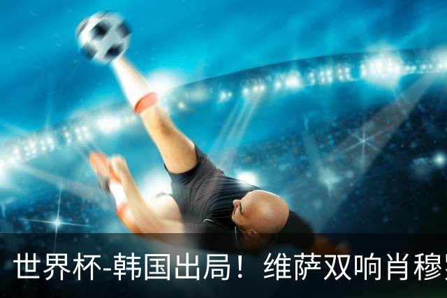 世界杯-韩国出局！维萨双响肖穆罗多夫神仙球 民主刚果3-1乌兹