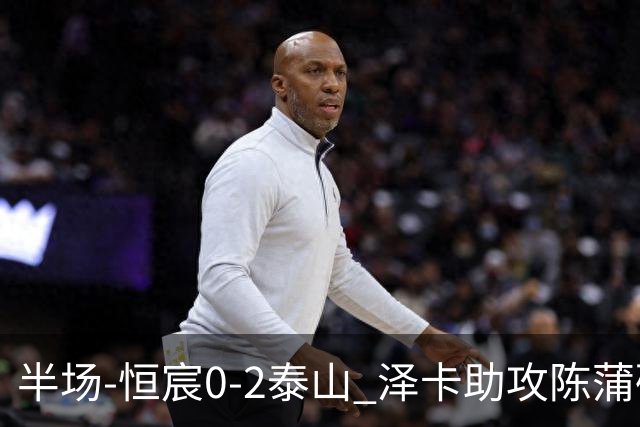 半场-恒宸0-2泰山 泽卡助攻陈蒲破僵泽卡一条龙破门