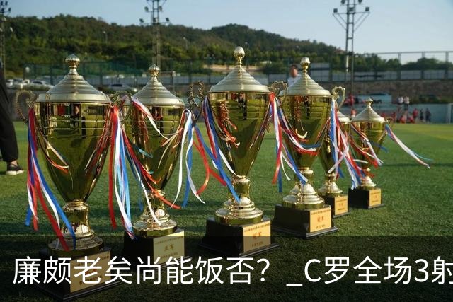 廉颇老矣尚能饭否？ C罗全场3射门0射正表现平淡