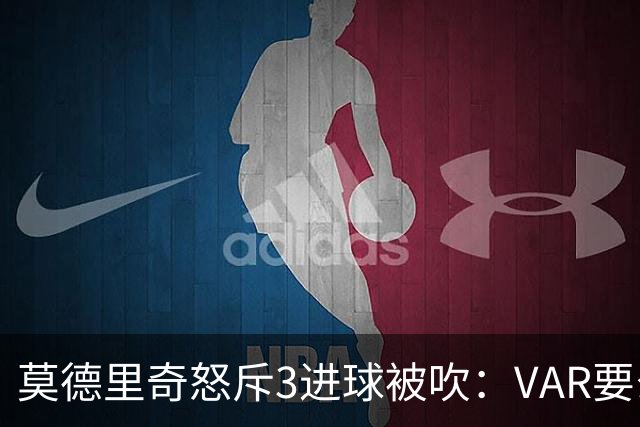 莫德里奇怒斥3进球被吹：VAR要么使用不当 要么被故意利用