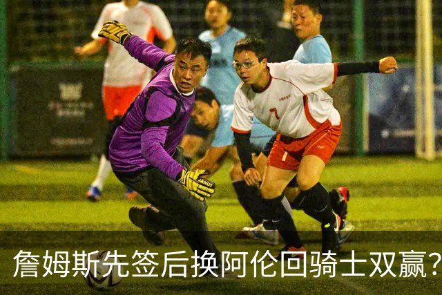 詹姆斯先签后换阿伦回骑士双赢？LBJ给骑士韧性&湖人得优质中锋