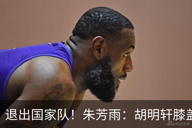 退出国家队！朱芳雨：胡明轩膝盖劳损&跟腱受伤，今夏需全面康复